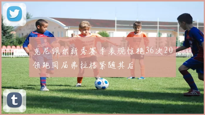 克尼佩尔新秀赛季表现惊艳36次20领跑同届弗拉格紧随其后