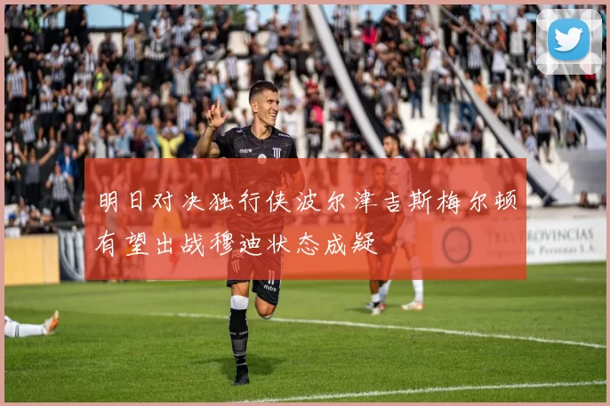 明日对决独行侠波尔津吉斯梅尔顿有望出战穆迪状态成疑