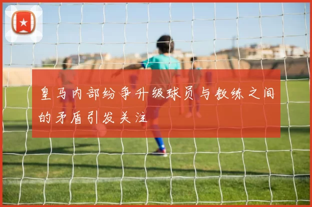皇马内部纷争升级球员与教练之间的矛盾引发关注