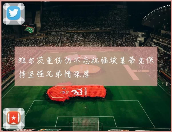 维尔茨重伤仍不忘祝福埃基蒂克保持坚强兄弟情深厚