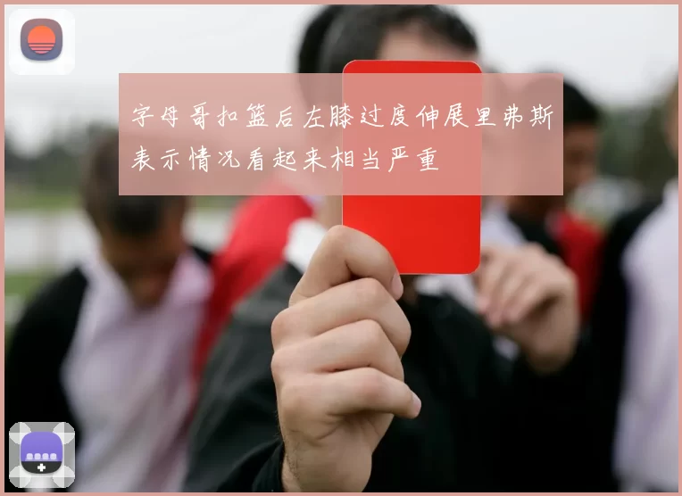 字母哥扣篮后左膝过度伸展里弗斯表示情况看起来相当严重