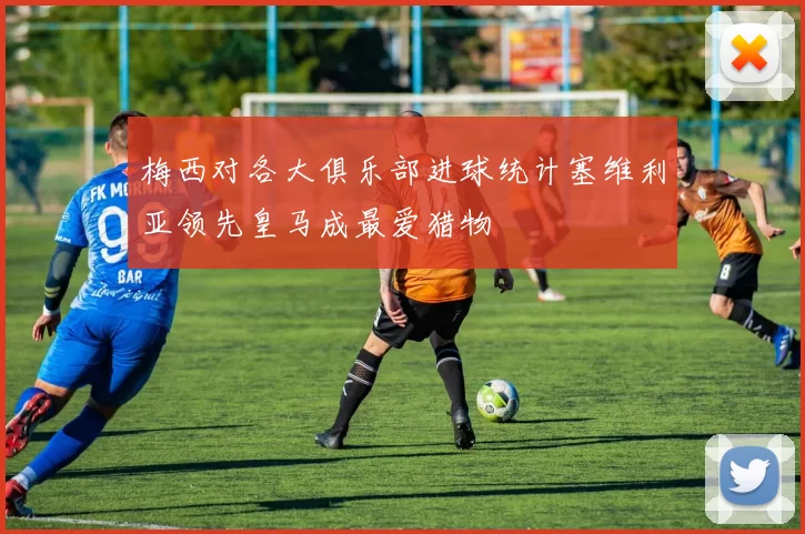 梅西对各大俱乐部进球统计塞维利亚领先皇马成最爱猎物