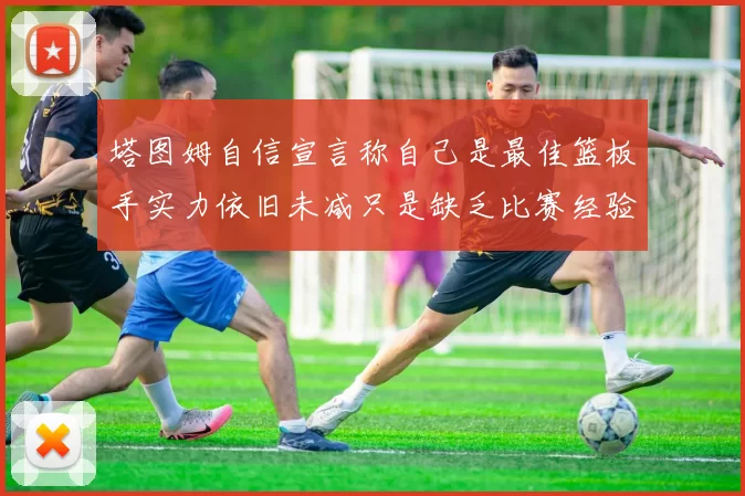 塔图姆自信宣言称自己是最佳篮板手实力依旧未减只是缺乏比赛经验