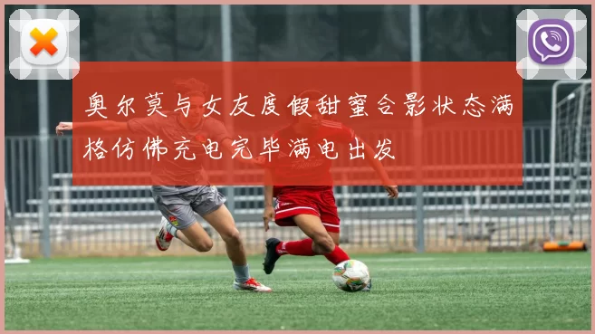 奥尔莫与女友度假甜蜜合影状态满格仿佛充电完毕满电出发