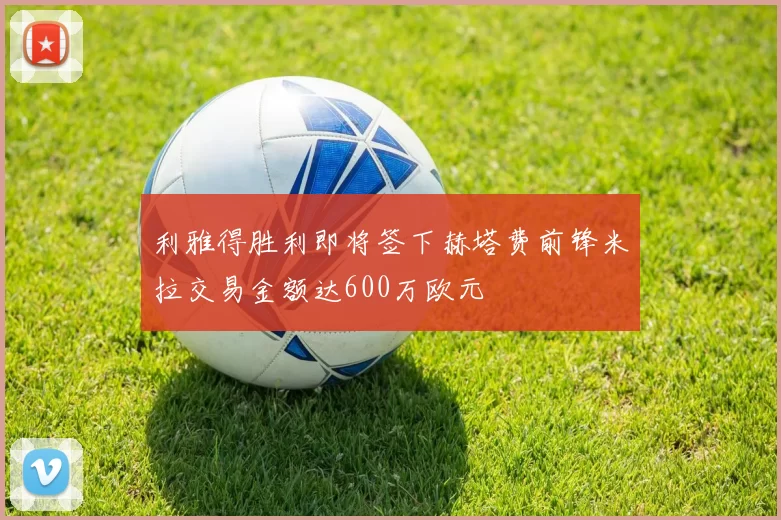 利雅得胜利即将签下赫塔费前锋米拉交易金额达600万欧元