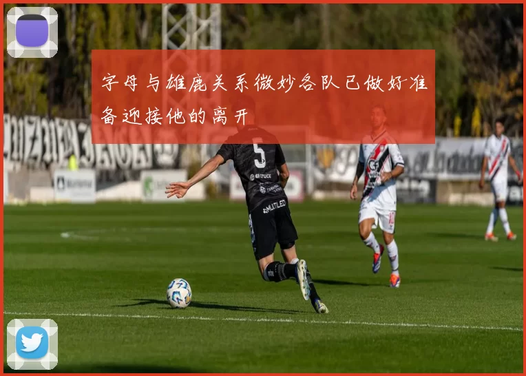 字母与雄鹿关系微妙各队已做好准备迎接他的离开