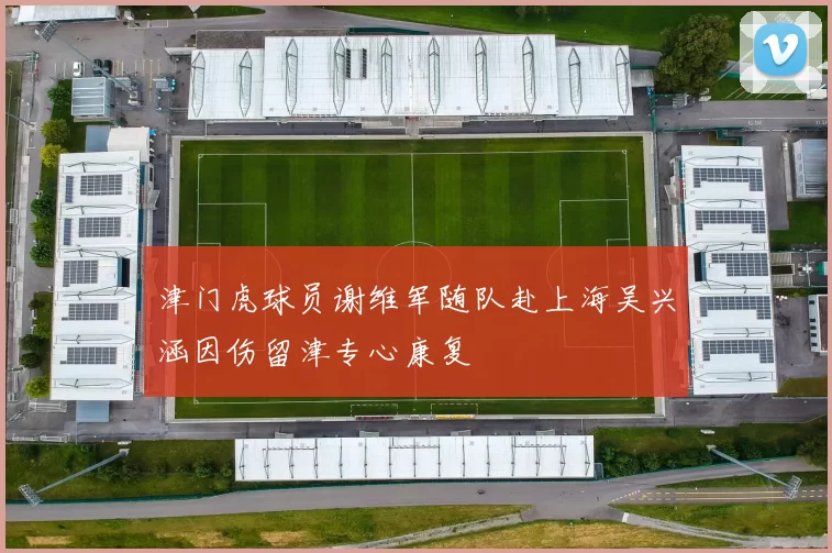 津门虎球员谢维军随队赴上海吴兴涵因伤留津专心康复