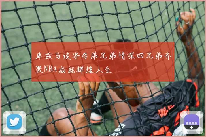 库兹马谈字母弟兄弟情深四兄弟齐聚NBA成就辉煌人生