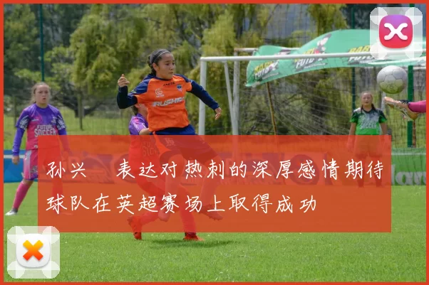 孙兴慜表达对热刺的深厚感情期待球队在英超赛场上取得成功