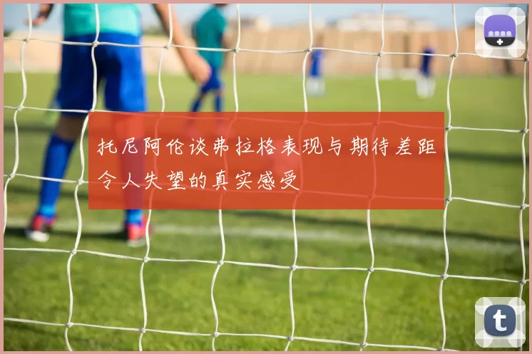 托尼阿伦谈弗拉格表现与期待差距令人失望的真实感受