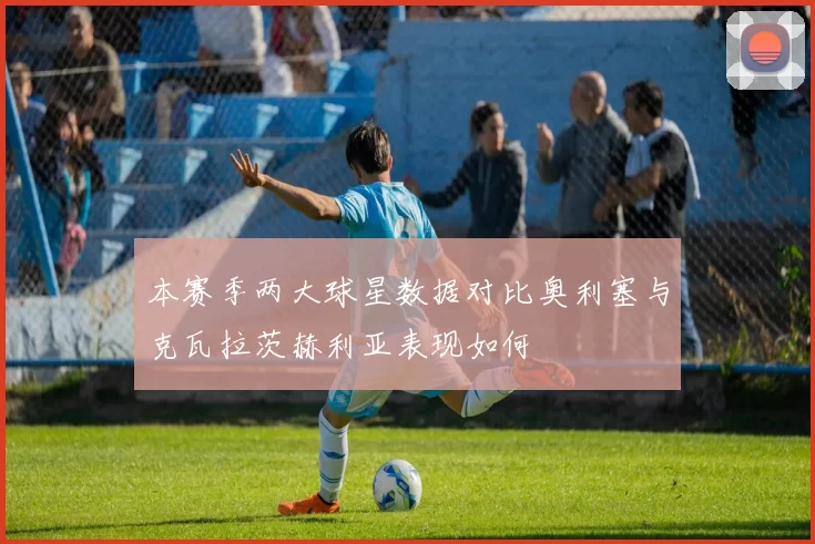 本赛季两大球星数据对比奥利塞与克瓦拉茨赫利亚表现如何