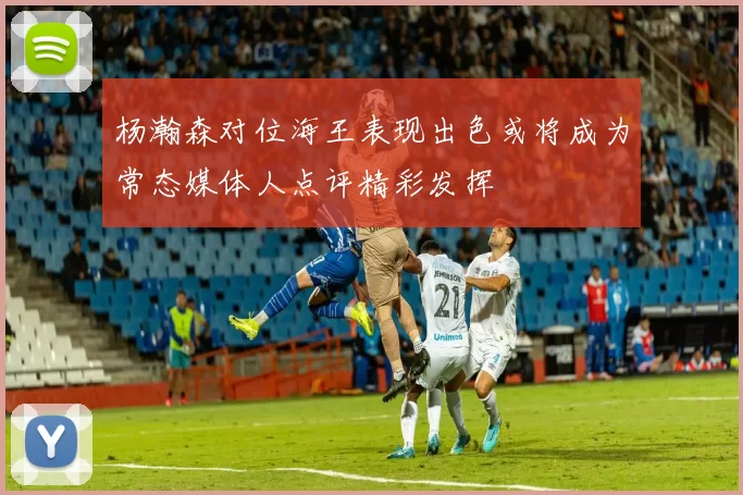 杨瀚森对位海王表现出色或将成为常态媒体人点评精彩发挥