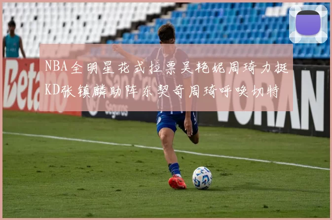 NBA全明星花式拉票吴艳妮周琦力挺KD张镇麟助阵东契奇周琦呼唤切特共襄盛举