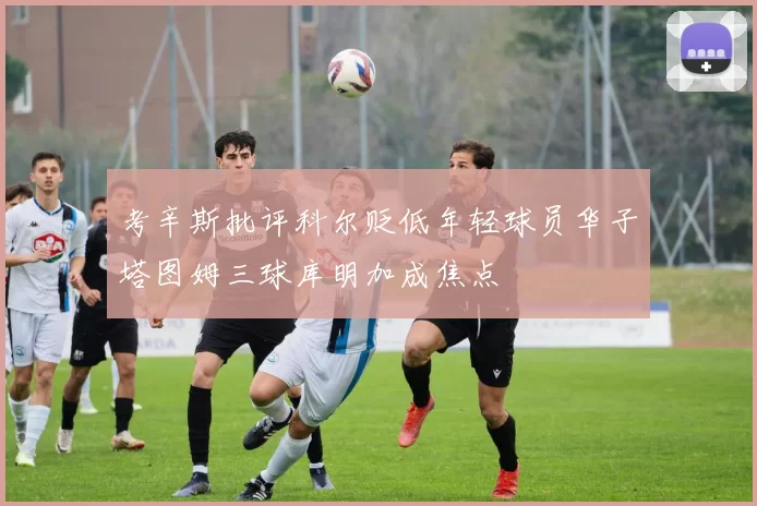 考辛斯批评科尔贬低年轻球员华子塔图姆三球库明加成焦点