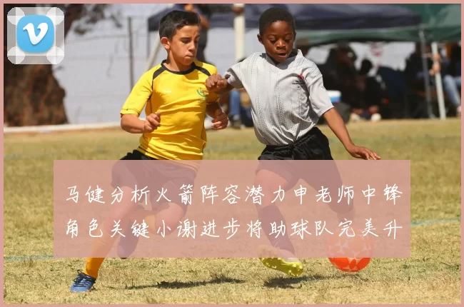 马健分析火箭阵容潜力申老师中锋角色关键小谢进步将助球队完美升级