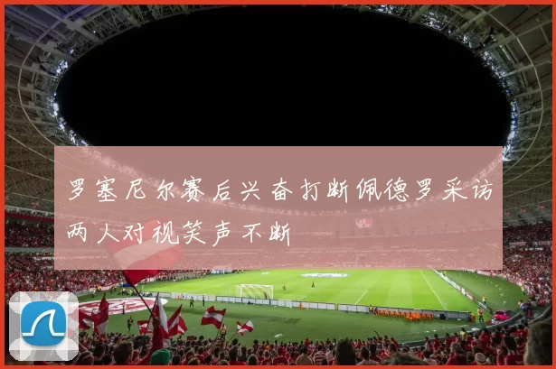 罗塞尼尔赛后兴奋打断佩德罗采访两人对视笑声不断