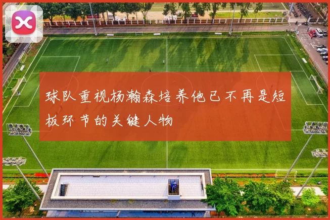 球队重视杨瀚森培养他已不再是短板环节的关键人物
