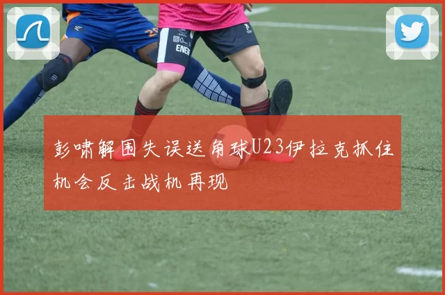彭啸解围失误送角球U23伊拉克抓住机会反击战机再现