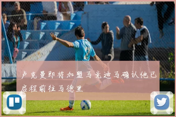 卢克曼即将加盟马竞迪马确认他已启程前往马德里