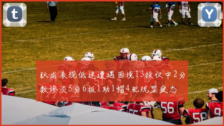 狄龙表现低迷遭遇困境13投仅中2分数惨淡5分6板1助1帽4犯规显疲态