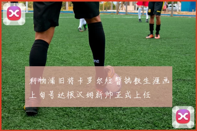 利物浦旧将卡罗尔短暂执教生涯画上句号达根汉姆新帅正式上任