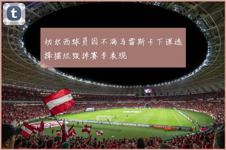 切尔西球员因不满马雷斯卡下课选择摆烂毁掉赛季表现