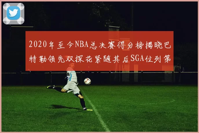 2020年至今NBA总决赛得分榜揭晓巴特勒领先双探花紧随其后SGA位列第四