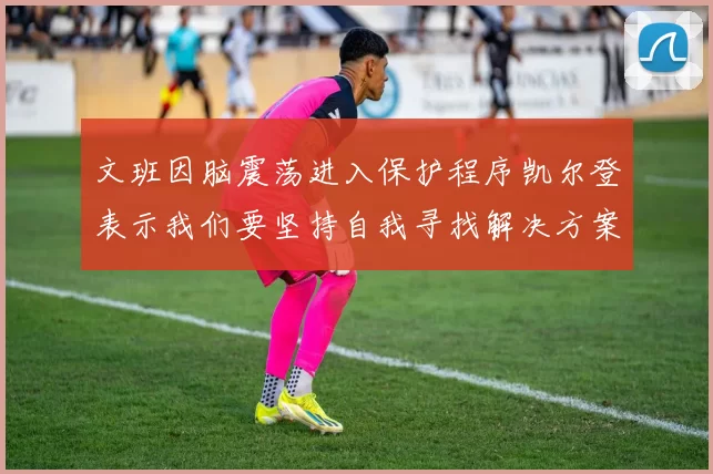 文班因脑震荡进入保护程序凯尔登表示我们要坚持自我寻找解决方案
